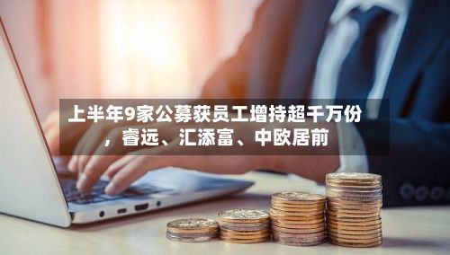 上半年9家公募获员工增持超千万份	，睿远	、汇添富、中欧居前-第1张图片