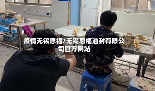 疫情无锡恩福/无锡恩福油封有限公司官方网站-第1张图片