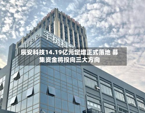 辰安科技14.19亿元定增正式落地 募集资金将投向三大方向-第1张图片