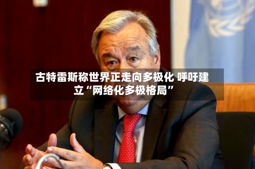 古特雷斯称世界正走向多极化 呼吁建立“网络化多极格局”-第1张图片