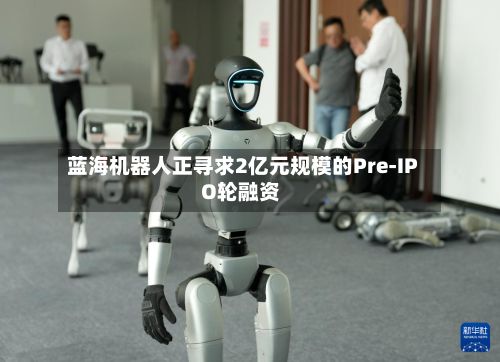 蓝海机器人正寻求2亿元规模的Pre-IPO轮融资-第1张图片