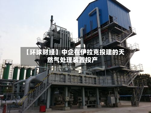 【环球财经】中企在伊拉克投建的天然气处理装置投产-第1张图片