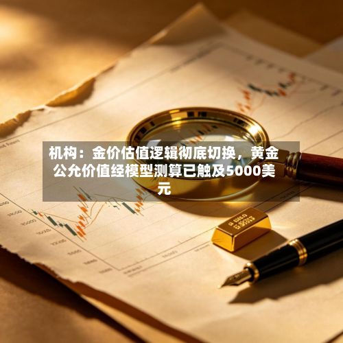 机构：金价估值逻辑彻底切换	，黄金公允价值经模型测算已触及5000美元-第1张图片
