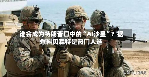 谁会成为特朗普口中的“AI沙皇”？据爆料贝森特是热门人选-第1张图片