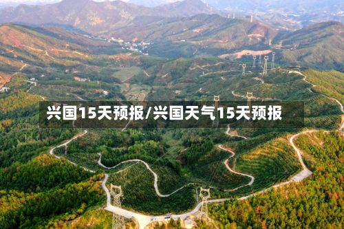 兴国15天预报/兴国天气15天预报-第1张图片