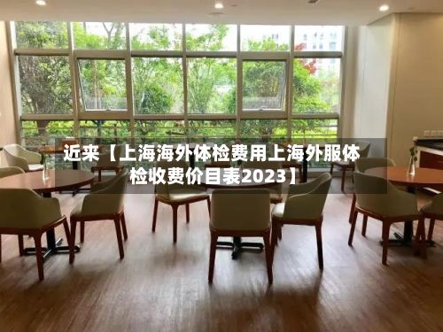近来【上海海外体检费用上海外服体检收费价目表2023】-第1张图片