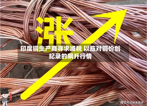 印度铜生产商寻求减税 以应对铜价创纪录的飙升行情-第1张图片