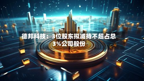 德邦科技：3位股东拟减持不超占总3%公司股份-第1张图片