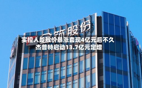 实控人趁股价暴涨套现4亿元后不久 杰普特启动13.7亿元定增-第1张图片