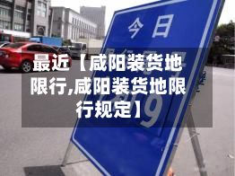最近【咸阳装货地限行,咸阳装货地限行规定】-第1张图片