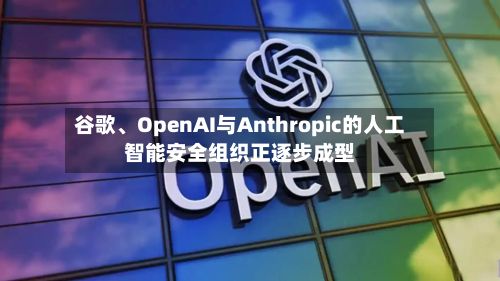 谷歌、OpenAI与Anthropic的人工智能安全组织正逐步成型-第1张图片