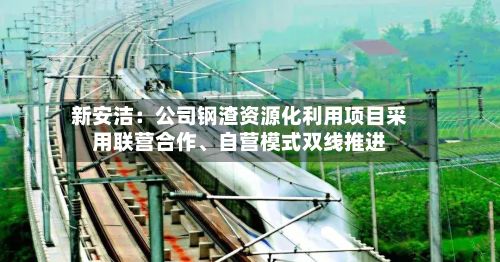 新安洁：公司钢渣资源化利用项目采用联营合作、自营模式双线推进-第1张图片