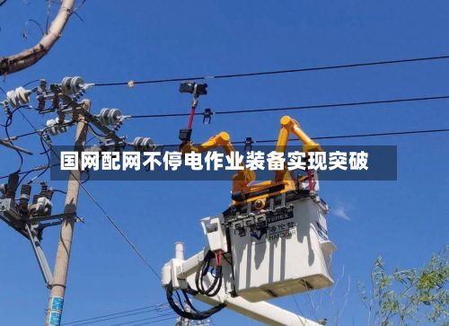 国网配网不停电作业装备实现突破-第1张图片