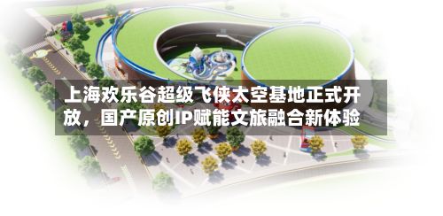 上海欢乐谷超级飞侠太空基地正式开放	，国产原创IP赋能文旅融合新体验-第1张图片