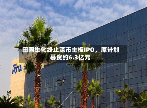 田园生化终止深市主板IPO，原计划募资约6.3亿元-第1张图片