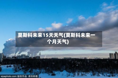 莫斯科未来15天天气(莫斯科未来一个月天气)-第1张图片