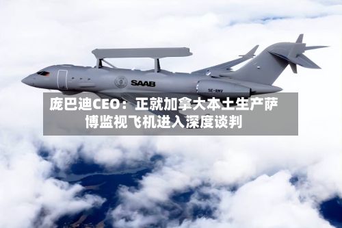 庞巴迪CEO:正就加拿大本土生产萨博监视飞机进入深度谈判-第1张图片