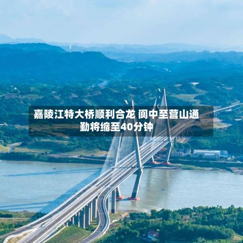 嘉陵江特大桥顺利合龙 阆中至营山通勤将缩至40分钟-第1张图片