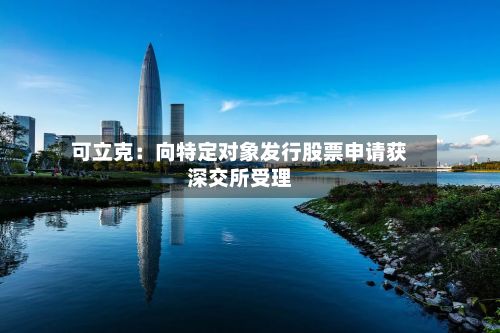 可立克:向特定对象发行股票申请获深交所受理-第1张图片
