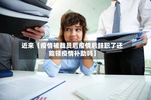 近来【疫情被裁员后疫情后辞职了还能领疫情补助吗】-第1张图片
