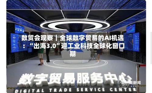 数贸会观察｜全球数字贸易的AI机遇：“出海3.0”迎工业科技全球化窗口期-第1张图片