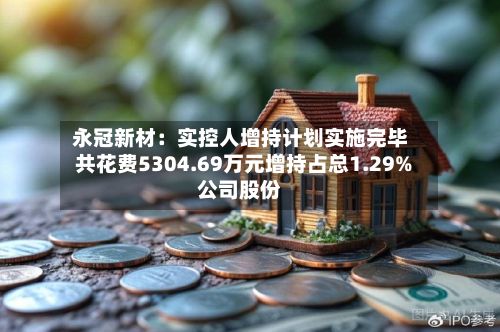 永冠新材:实控人增持计划实施完毕 共花费5304.69万元增持占总1.29%公司股份-第1张图片