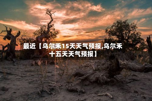 最近【乌尔禾15天天气预报,乌尔禾十五天天气预报】-第1张图片