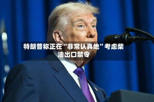 特朗普称正在“非常认真地	”考虑柴油出口禁令-第1张图片
